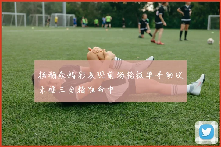 杨瀚森精彩表现前场抢板单手助攻乐福三分精准命中