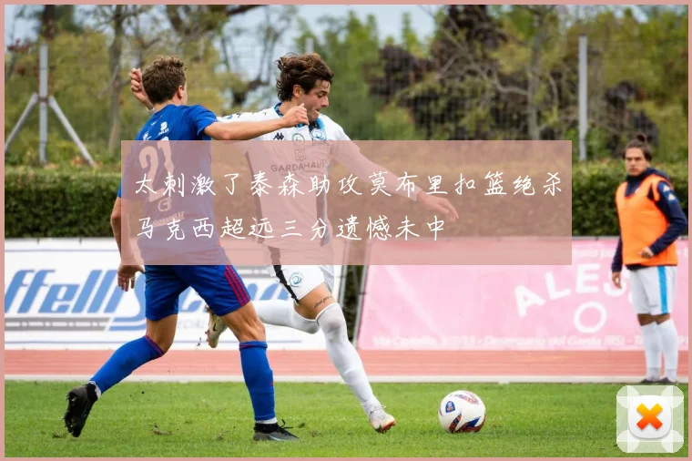 太刺激了泰森助攻莫布里扣篮绝杀马克西超远三分遗憾未中