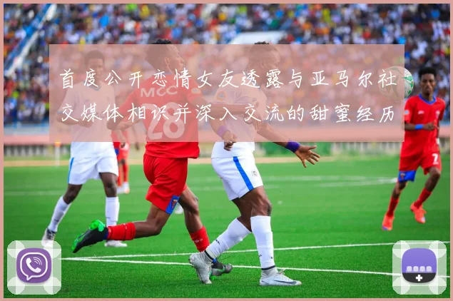 首度公开恋情女友透露与亚马尔社交媒体相识并深入交流的甜蜜经历