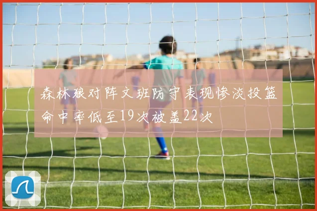 森林狼对阵文班防守表现惨淡投篮命中率低至19次被盖22次