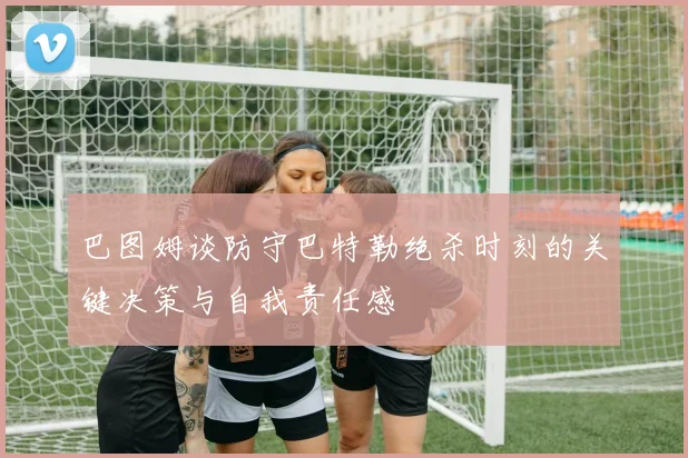 巴图姆谈防守巴特勒绝杀时刻的关键决策与自我责任感