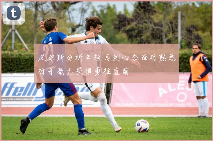 皮尔斯分析年轻马刺心态面对熟悉对手毫无畏惧勇往直前
