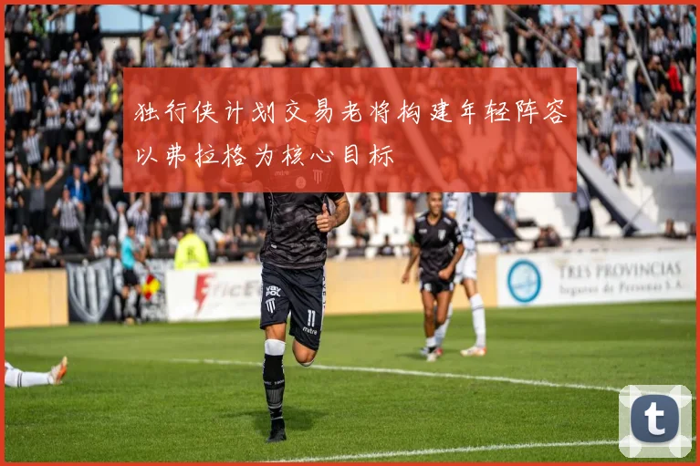 独行侠计划交易老将构建年轻阵容以弗拉格为核心目标