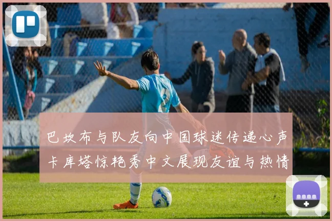 巴坎布与队友向中国球迷传递心声卡库塔惊艳秀中文展现友谊与热情