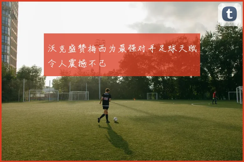 沃克盛赞梅西为最强对手足球天赋令人震撼不已