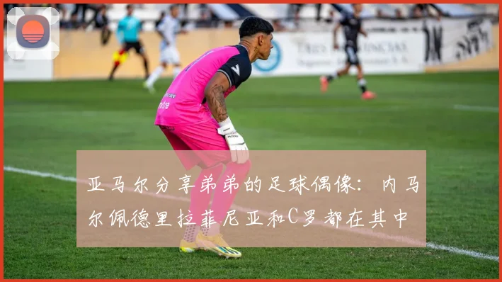 亚马尔分享弟弟的足球偶像：内马尔佩德里拉菲尼亚和C罗都在其中