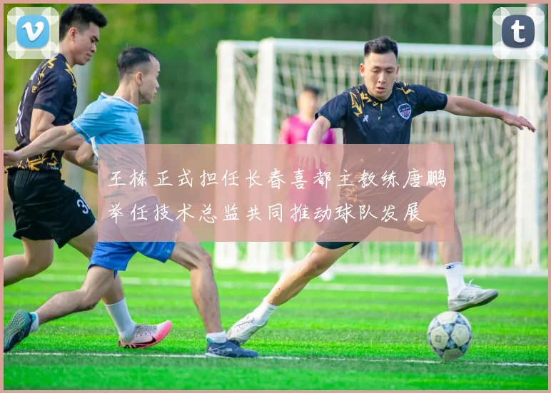 王栋正式担任长春喜都主教练唐鹏举任技术总监共同推动球队发展