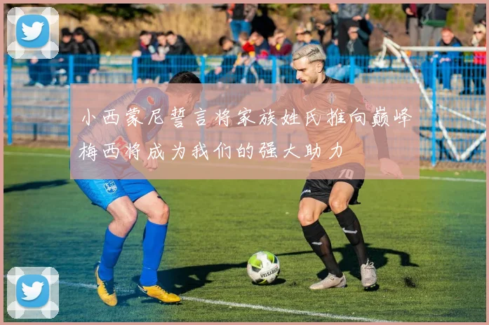 小西蒙尼誓言将家族姓氏推向巅峰梅西将成为我们的强大助力