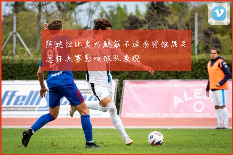 阿达拉比奥尤腿筋不适或将缺席足总杯决赛影响球队表现