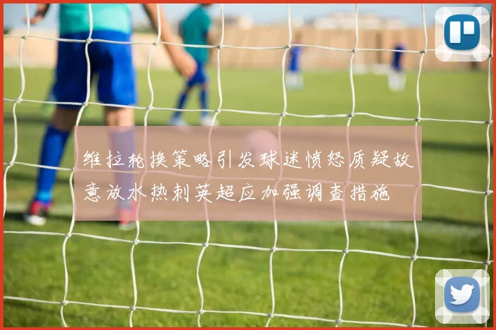 维拉轮换策略引发球迷愤怒质疑故意放水热刺英超应加强调查措施