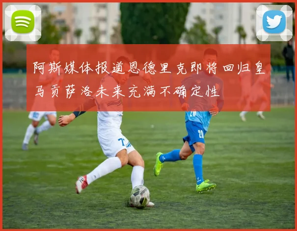 阿斯媒体报道恩德里克即将回归皇马贡萨洛未来充满不确定性